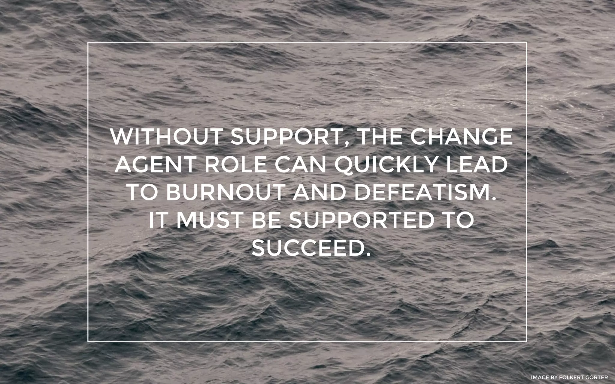 WITHOUT SUPPORT, THE CHANGE
AGENT ROLE CAN QUICKLY LEAD
TO BURNOUT AND DEFEATISM.
IT MUST BE SUPPORTED TO
SUCCEED.
IMAGE BY FOLKERT GORTER
 