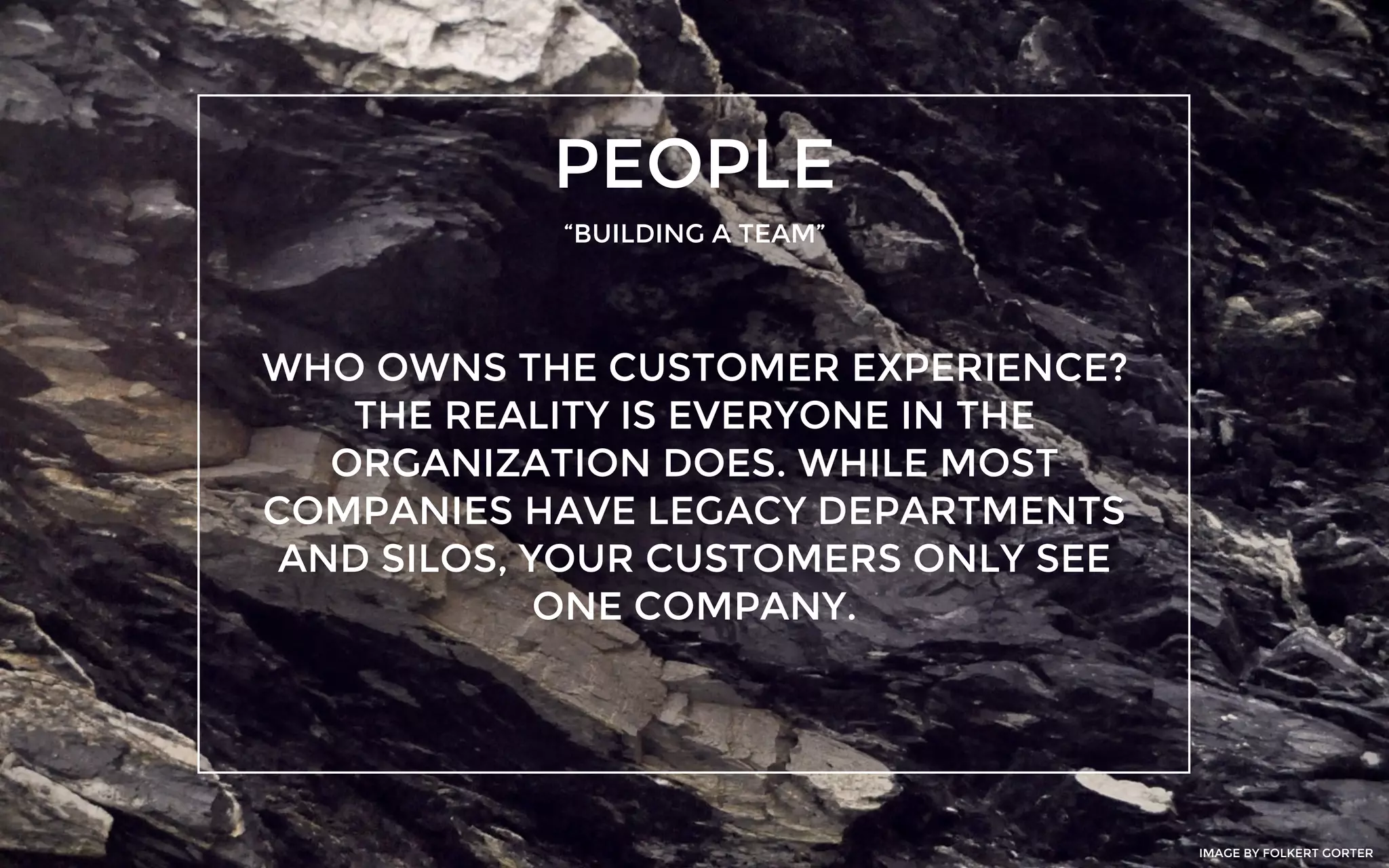 PEOPLE
“BUILDING A TEAM”
WHO OWNS THE CUSTOMER EXPERIENCE?
THE REALITY IS EVERYONE IN THE
ORGANIZATION DOES. WHILE MOST
COMPANIES HAVE LEGACY DEPARTMENTS
AND SILOS, YOUR CUSTOMERS ONLY SEE
ONE COMPANY.
IMAGE BY FOLKERT GORTER
 
