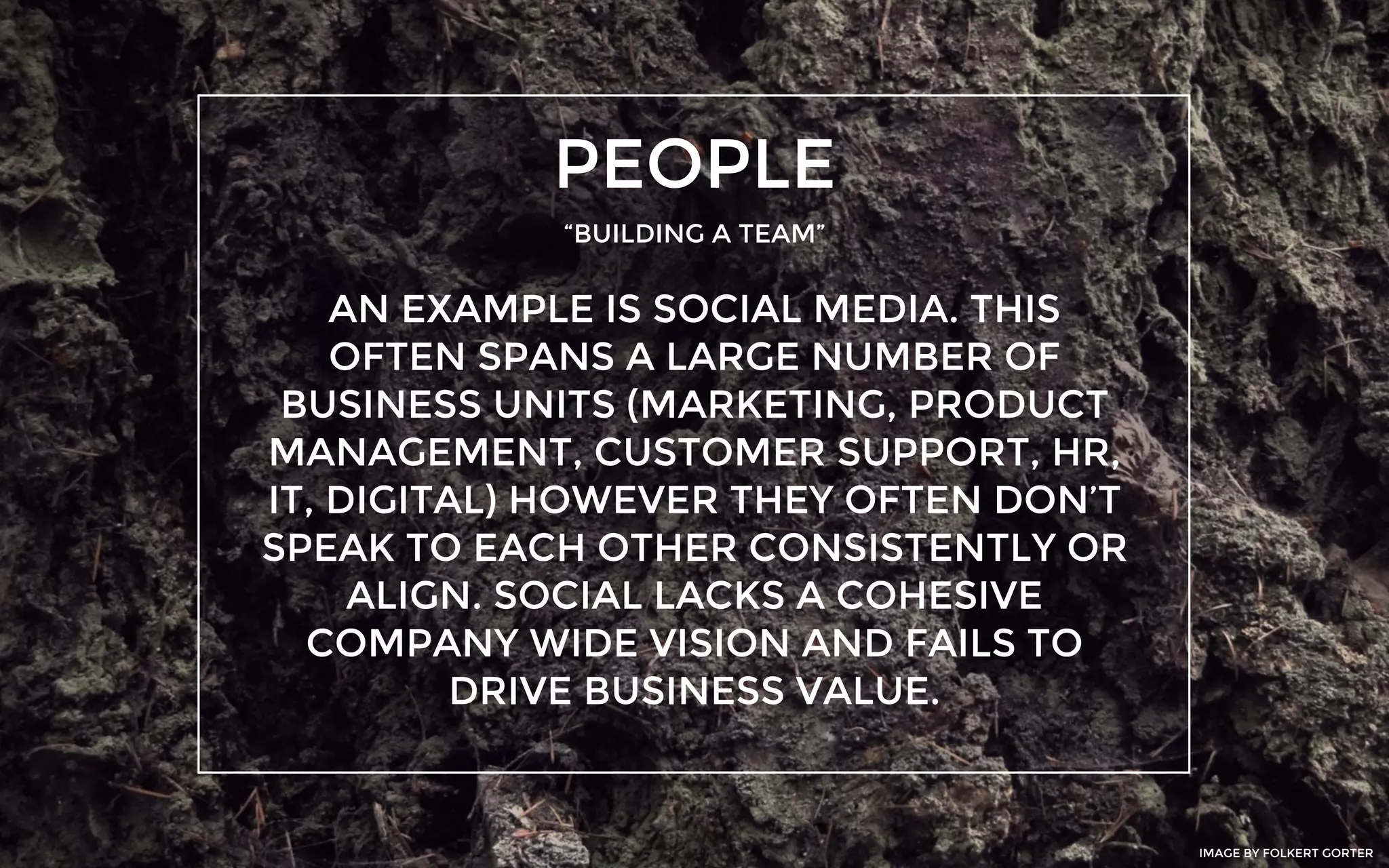 PEOPLE
“BUILDING A TEAM”
AN EXAMPLE IS SOCIAL MEDIA. THIS
OFTEN SPANS A LARGE NUMBER OF
BUSINESS UNITS (MARKETING, PRODUCT
MANAGEMENT, CUSTOMER SUPPORT, HR,
IT, DIGITAL) HOWEVER THEY OFTEN DON’T
SPEAK TO EACH OTHER CONSISTENTLY OR
ALIGN. SOCIAL LACKS A COHESIVE
COMPANY WIDE VISION AND FAILS TO
DRIVE BUSINESS VALUE.
IMAGE BY FOLKERT GORTER
 