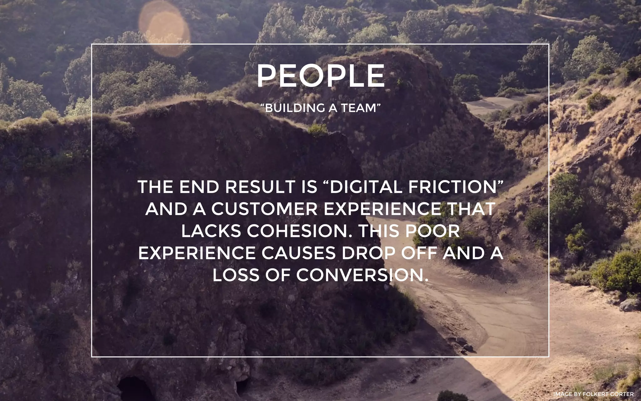 PEOPLE
“BUILDING A TEAM”
THE END RESULT IS “DIGITAL FRICTION”
AND A CUSTOMER EXPERIENCE THAT
LACKS COHESION. THIS POOR
EXPERIENCE CAUSES DROP OFF AND A
LOSS OF CONVERSION.
IMAGE BY FOLKERT GORTER
 