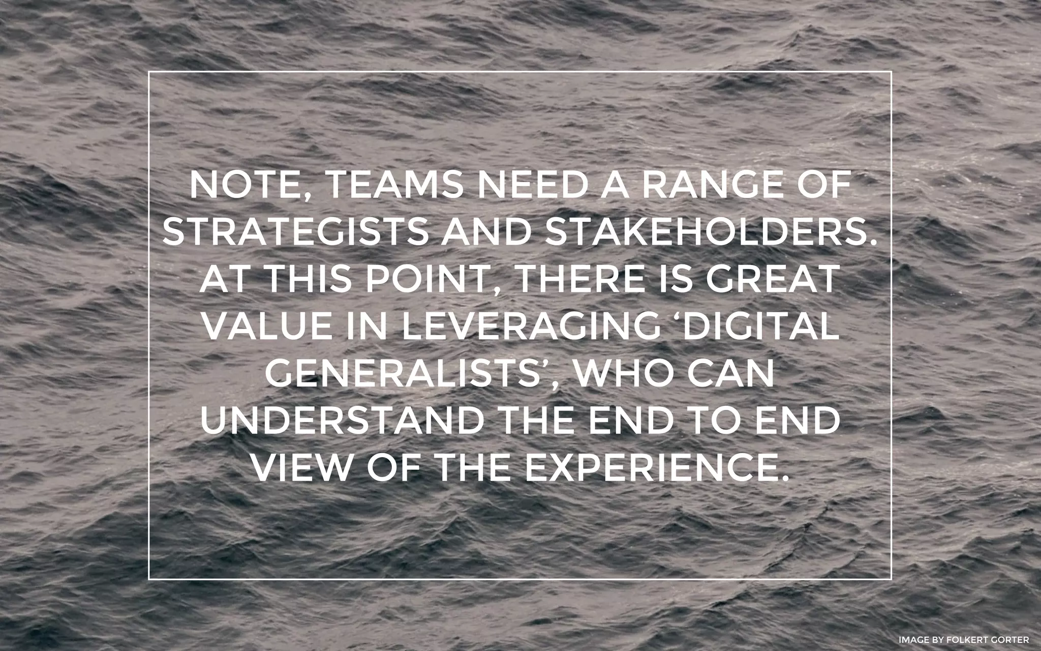 NOTE, TEAMS NEED A RANGE OF
STRATEGISTS AND STAKEHOLDERS.
AT THIS POINT, THERE IS GREAT
VALUE IN LEVERAGING ‘DIGITAL
GENERALISTS’, WHO CAN
UNDERSTAND THE END TO END
VIEW OF THE EXPERIENCE.
IMAGE BY FOLKERT GORTER
 