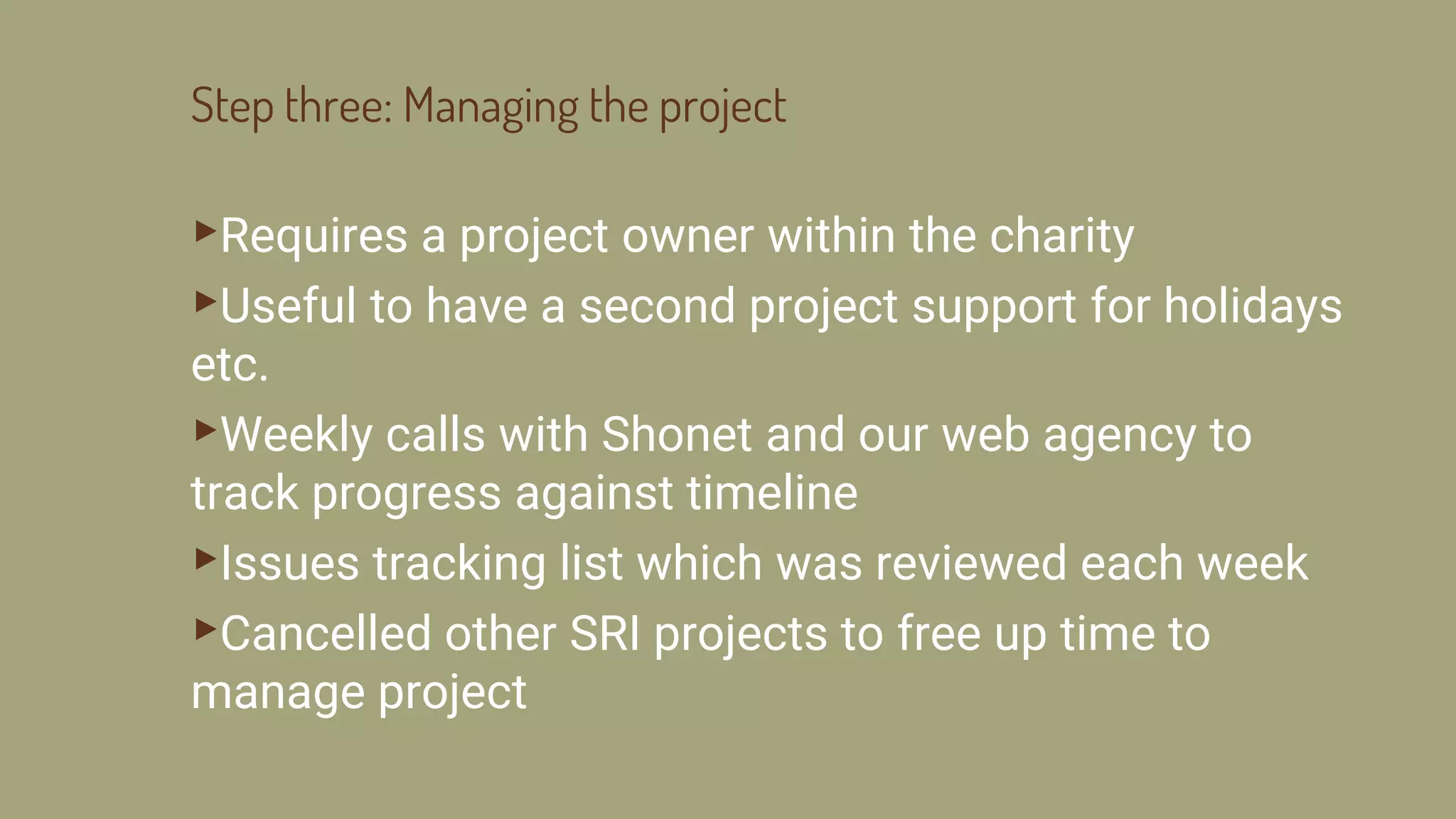 Step three: Managing the project
▸Requires a project owner within the charity
▸Useful to have a second project support for holidays
etc.
▸Weekly calls with Shonet and our web agency to
track progress against timeline
▸Issues tracking list which was reviewed each week
▸Cancelled other SRI projects to free up time to
manage project
 