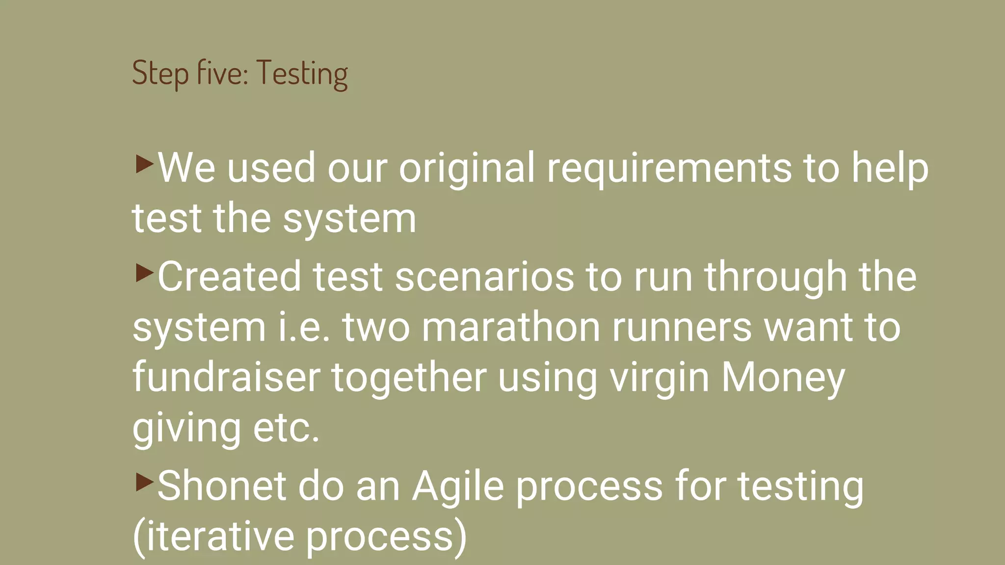 Step five: Testing
▸We used our original requirements to help
test the system
▸Created test scenarios to run through the
system i.e. two marathon runners want to
fundraiser together using virgin Money
giving etc.
▸Shonet do an Agile process for testing
(iterative process)
 