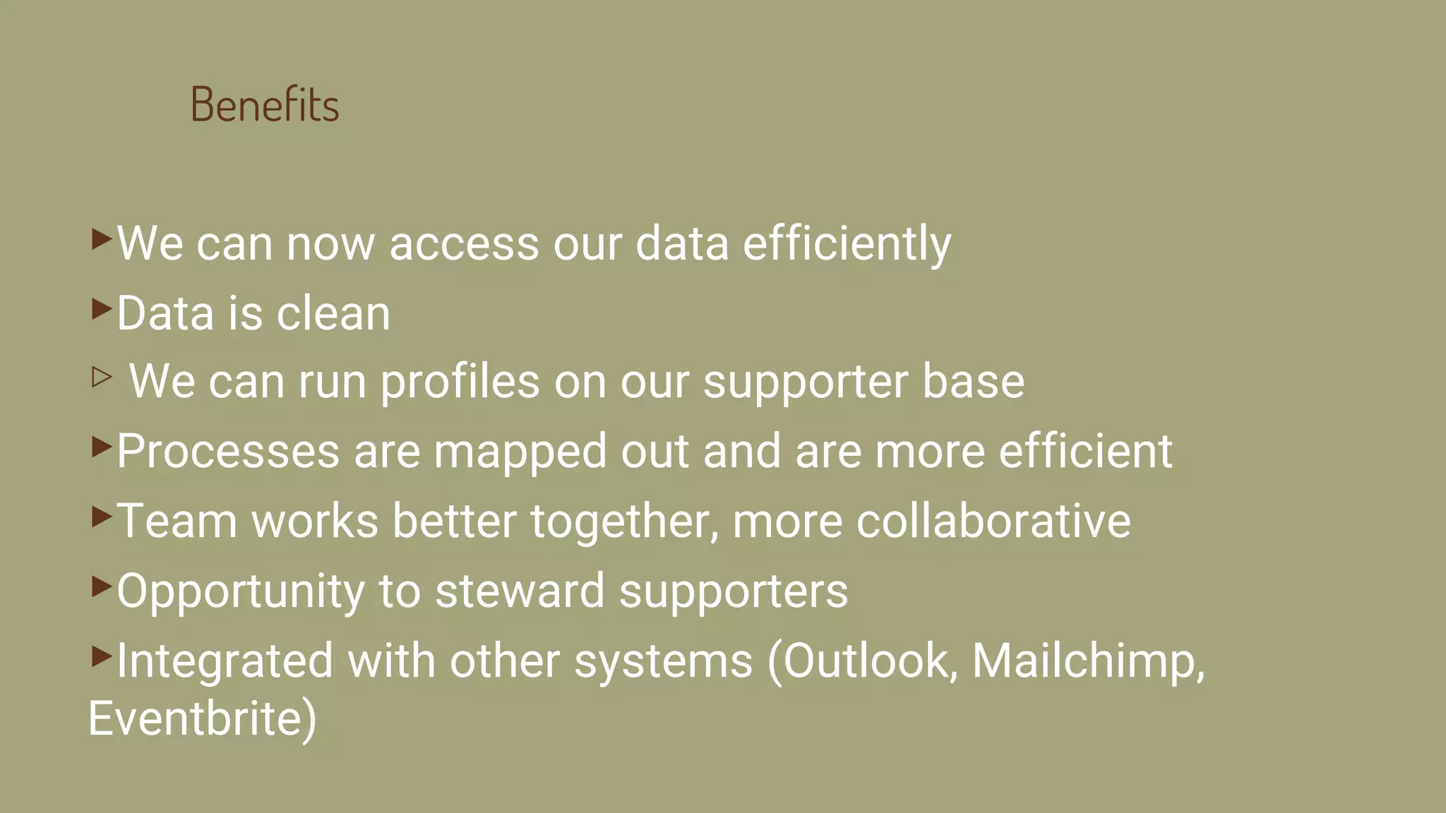 Benefits
▸We can now access our data efficiently
▸Data is clean
▹ We can run profiles on our supporter base
▸Processes are mapped out and are more efficient
▸Team works better together, more collaborative
▸Opportunity to steward supporters
▸Integrated with other systems (Outlook, Mailchimp,
Eventbrite)
 
