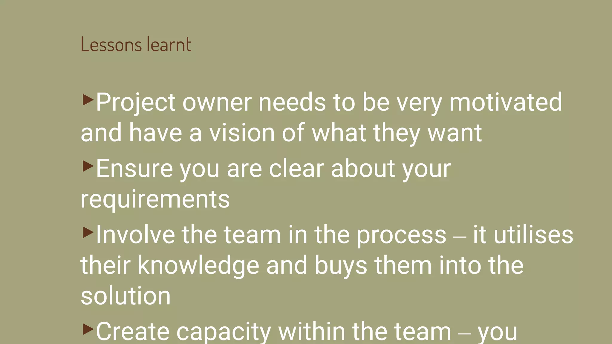 Lessons learnt
▸Project owner needs to be very motivated
and have a vision of what they want
▸Ensure you are clear about your
requirements
▸Involve the team in the process – it utilises
their knowledge and buys them into the
solution
▸Create capacity within the team – you
 