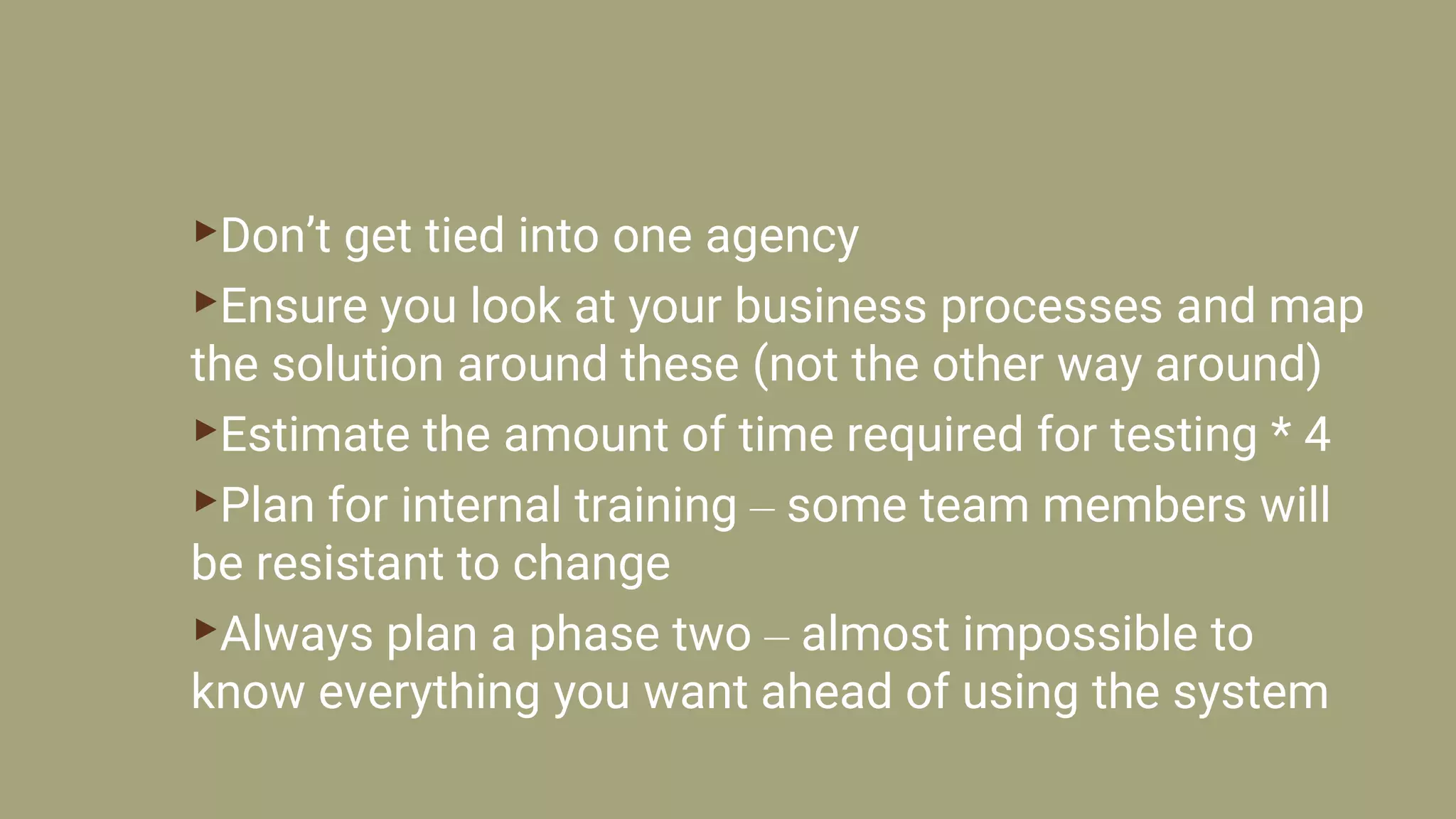 ▸Don’t get tied into one agency
▸Ensure you look at your business processes and map
the solution around these (not the other way around)
▸Estimate the amount of time required for testing * 4
▸Plan for internal training – some team members will
be resistant to change
▸Always plan a phase two – almost impossible to
know everything you want ahead of using the system
 