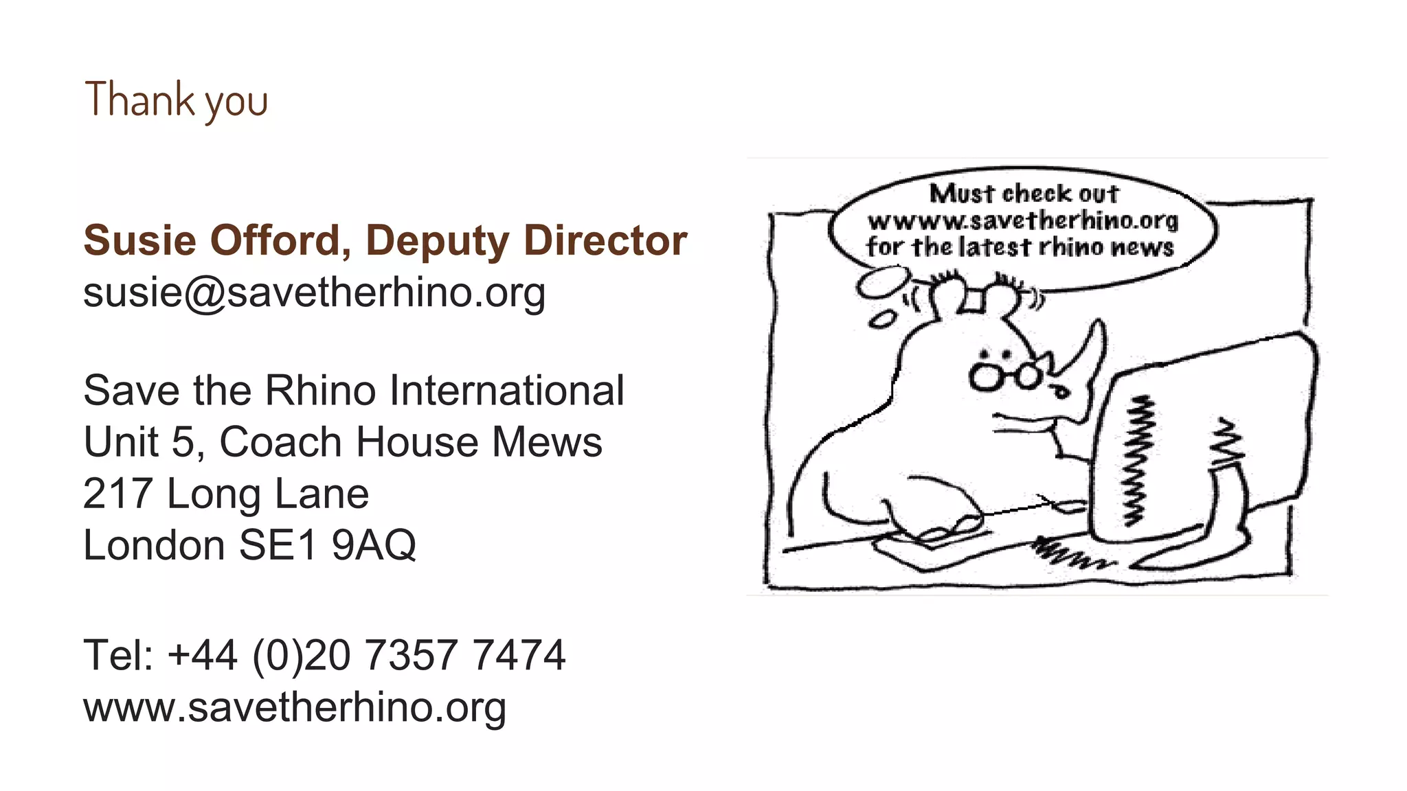 Thank you
Susie Offord, Deputy Director
susie@savetherhino.org
Save the Rhino International
Unit 5, Coach House Mews
217 Long Lane
London SE1 9AQ
Tel: +44 (0)20 7357 7474
www.savetherhino.org
 