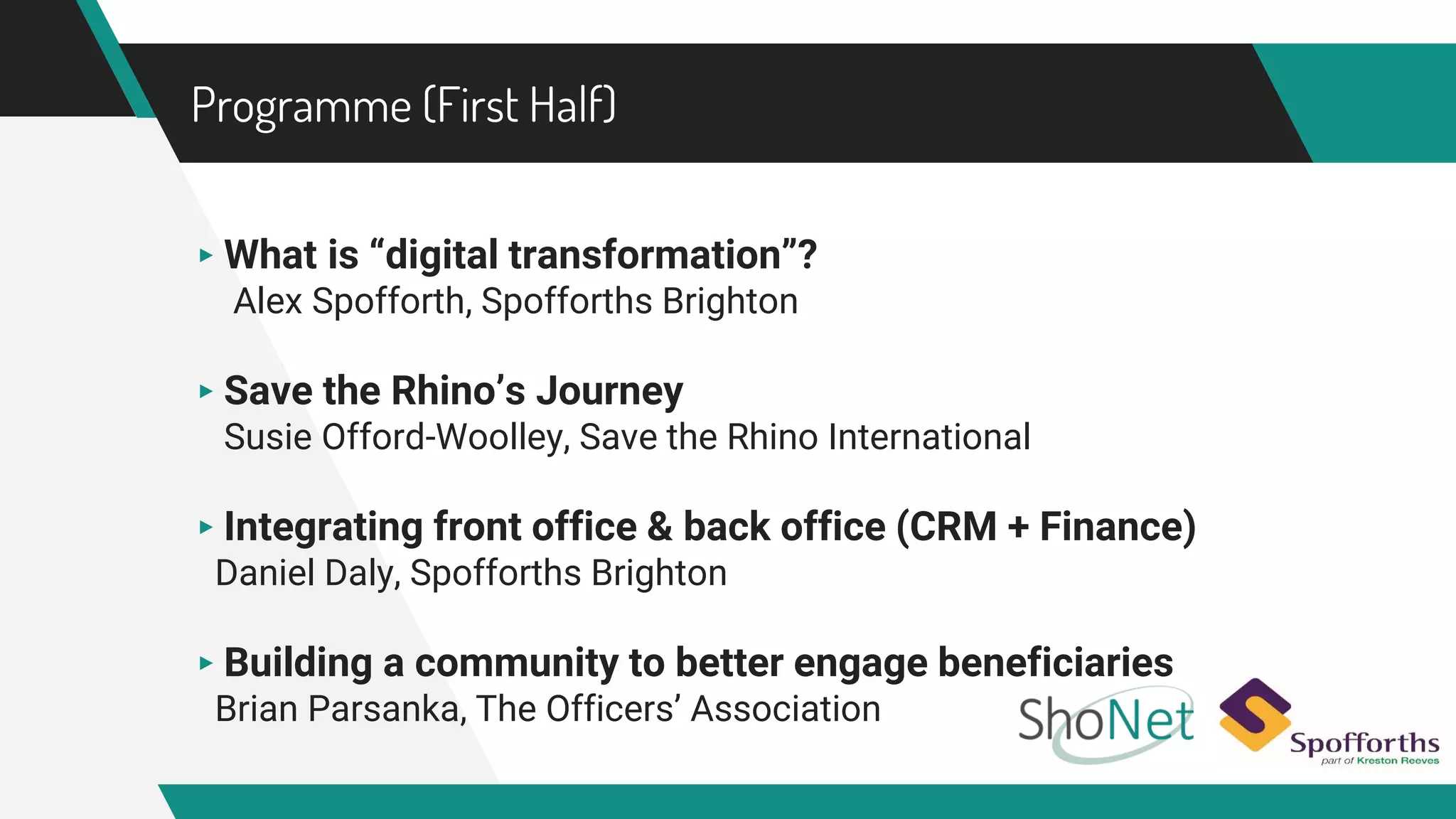 Programme (First Half)
▸ What is “digital transformation”?
Alex Spofforth, Spofforths Brighton
▸ Save the Rhino’s Journey
Susie Offord-Woolley, Save the Rhino International
▸ Integrating front office & back office (CRM + Finance)
Daniel Daly, Spofforths Brighton
▸ Building a community to better engage beneficiaries
Brian Parsanka, The Officers’ Association
 