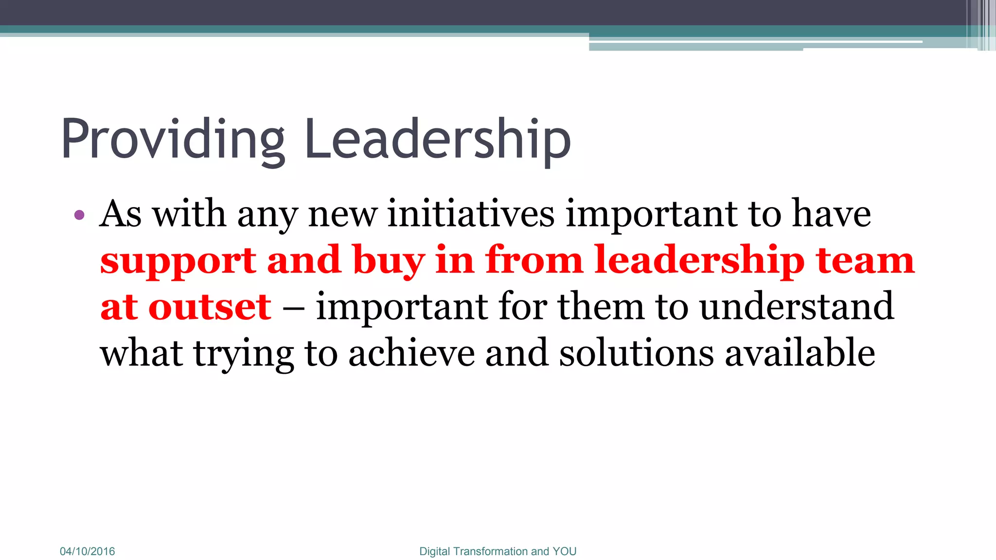 Providing Leadership
• As with any new initiatives important to have
support and buy in from leadership team
at outset – important for them to understand
what trying to achieve and solutions available
04/10/2016 Digital Transformation and YOU
 