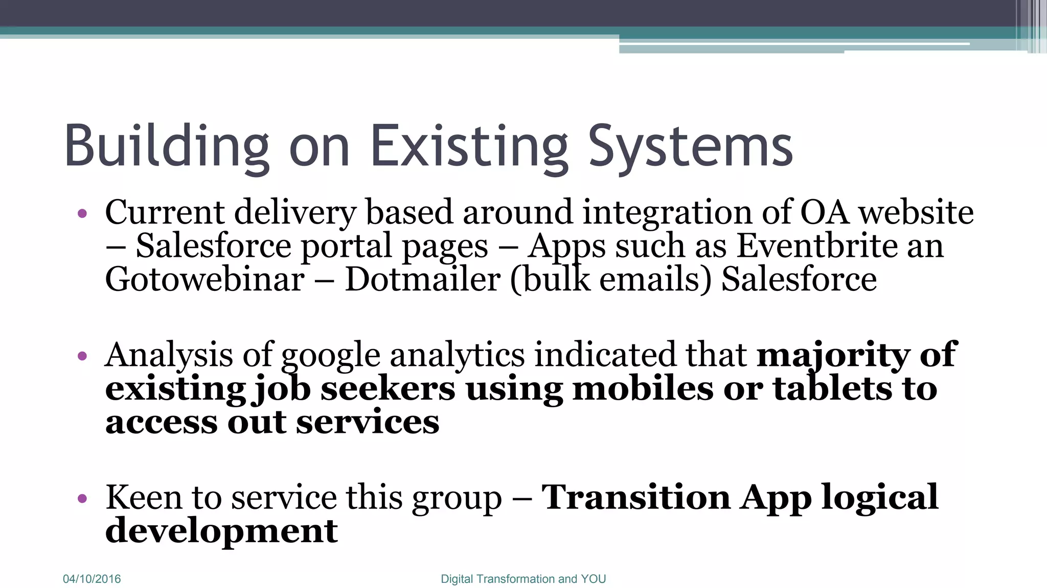 Building on Existing Systems
• Current delivery based around integration of OA website
– Salesforce portal pages – Apps such as Eventbrite an
Gotowebinar – Dotmailer (bulk emails) Salesforce
• Analysis of google analytics indicated that majority of
existing job seekers using mobiles or tablets to
access out services
• Keen to service this group – Transition App logical
development
04/10/2016 Digital Transformation and YOU
 