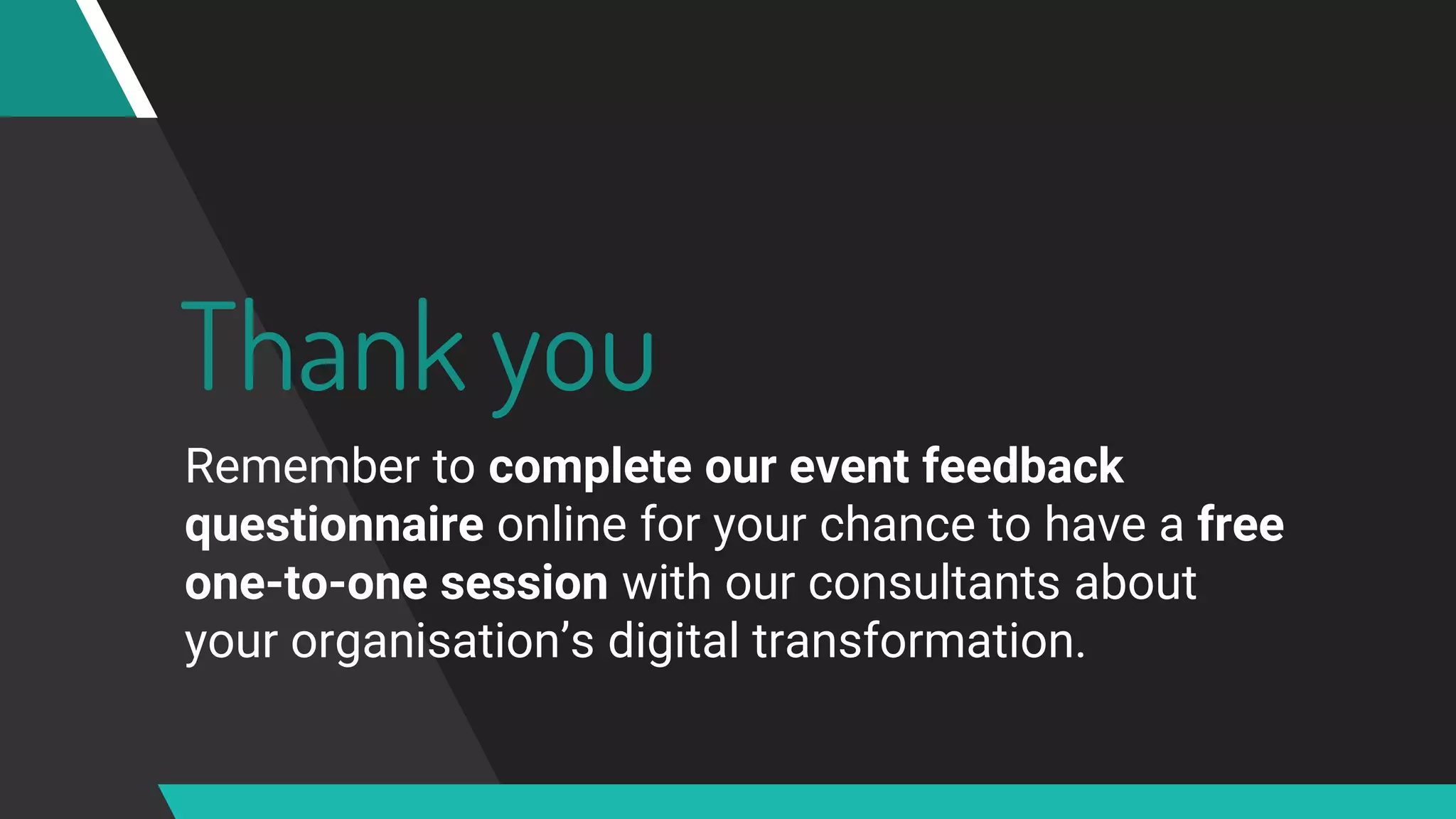 Thank you
Remember to complete our event feedback
questionnaire online for your chance to have a free
one-to-one session with our consultants about
your organisation’s digital transformation.
 
