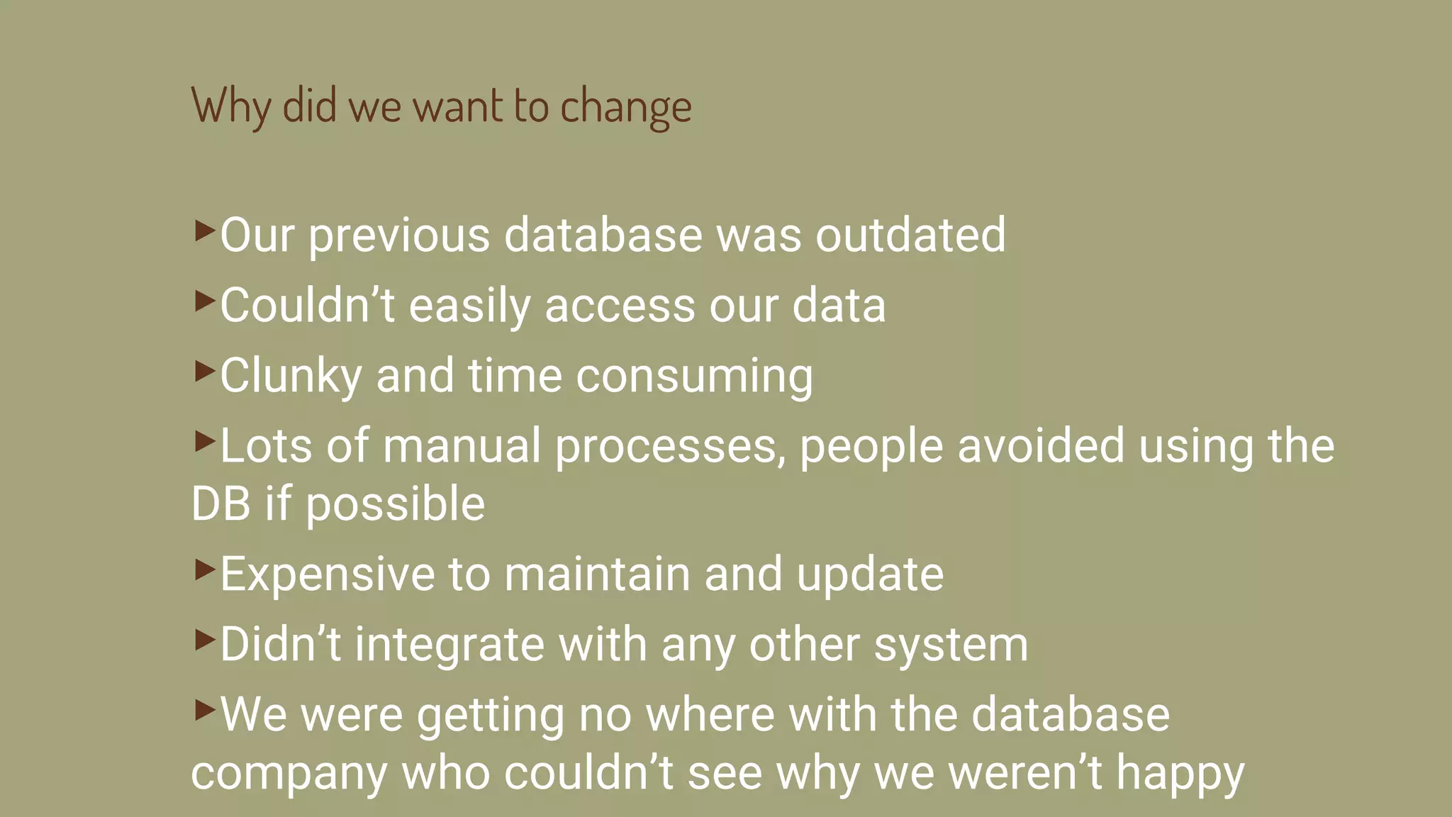 Why did we want to change
▸Our previous database was outdated
▸Couldn’t easily access our data
▸Clunky and time consuming
▸Lots of manual processes, people avoided using the
DB if possible
▸Expensive to maintain and update
▸Didn’t integrate with any other system
▸We were getting no where with the database
company who couldn’t see why we weren’t happy
 