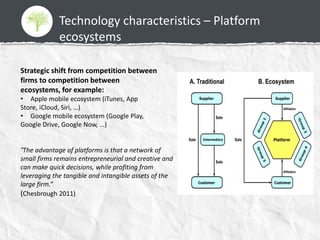 Technology characteristics – Platform
ecosystems
Strategic shift from competition between
firms to competition between
ecosystems, for example:
• Apple mobile ecosystem (iTunes, App
Store, iCloud, Siri, …)
• Google mobile ecosystem (Google Play,
Google Drive, Google Now, …)
“The advantage of platforms is that a network of
small firms remains entrepreneurial and creative and
can make quick decisions, while profiting from
leveraging the tangible and intangible assets of the
large firm.”
(Chesbrough 2011)
 