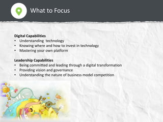 What to Focus
Digital Capabilities
• Understanding technology
• Knowing where and how to invest in technology
• Mastering your own platform
Leadership Capabilities
• Being committed and leading through a digital transformation
• Providing vision and governance
• Understanding the nature of business model competition
 
