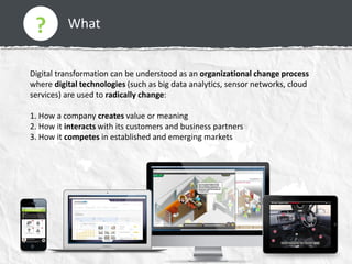 What
Digital transformation can be understood as an organizational change process
where digital technologies (such as big data analytics, sensor networks, cloud
services) are used to radically change:
1. How a company creates value or meaning
2. How it interacts with its customers and business partners
3. How it competes in established and emerging markets
?
 
