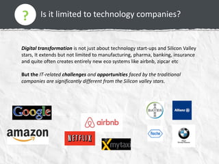 Is it limited to technology companies??
Digital transformation is not just about technology start-ups and Silicon Valley
stars, It extends but not limited to manufacturing, pharma, banking, insurance
and quite often creates entirely new eco systems like airbnb, zipcar etc
But the IT-related challenges and opportunities faced by the traditional
companies are significantly different from the Silicon valley stars.
?
 