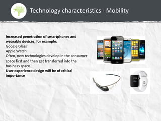 Technology characteristics - Mobility
Increased penetration of smartphones and
wearable devices, for example:
Google Glass
Apple Watch
Often, new technologies develop in the consumer
space first and then get transferred into the
business space
User experience design will be of critical
importance
 