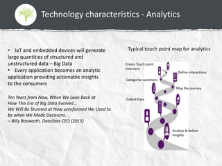Technology characteristics - Analytics
• IoT and embedded devices will generate
large quantities of structured and
unstructured data – Big Data
• Every application becomes an analytic
application providing actionable insights
to the consumers
Ten Years from Now, When We Look Back at
How This Era of Big Data Evolved...
We Will Be Stunned at How uninformed We Used to
be when We Made Decisions.
– Billy Bosworth, DataStax CEO (2015)
Typical touch point map for analytics
Create Touch point
Inventory
Define interactions
Categorise questions
Collect Data
Map the journey
Analyse & deliver
insights
 