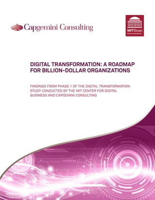 MITSloan
                                                 MANAGEMENT




DIGITAL TRANSFORMATION: A ROADMAP
FOR BILLION-DOLLAR ORGANIZATIONS

FINDINGS FROM PHASE 1 OF THE DIGITAL TRANSFORMATION
STUDY CONDUCTED BY THE MIT CENTER FOR DIGITAL
BUSINESS AND CAPGEMINI CONSULTING
 