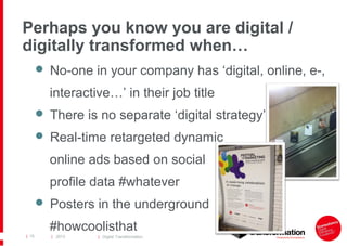 Perhaps you know you are digital /
digitally transformed when…
 No-one in your company has ‘digital, online, e-,

interactive…’ in their job title
 There is no separate ‘digital strategy’
 Real-time retargeted dynamic

online ads based on social
profile data #whatever
 Posters in the underground

#howcoolisthat
| 15

| 2013

| Digital Transformation

 
