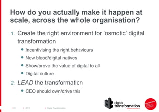 How do you actually make it happen at
scale, across the whole organisation?
1. Create the right environment for ‘osmotic’ digital

transformation
 Incentivising the right behaviours
 New blood/digital natives
 Show/prove the value of digital to all
 Digital culture

2. LEAD the transformation
 CEO should own/drive this

| 23

| 2013

| Digital Transformation

 