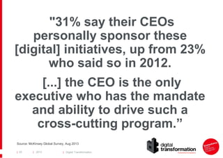 "31% say their CEOs
personally sponsor these
[digital] initiatives, up from 23%
who said so in 2012.
[...] the CEO is the only
executive who has the mandate
and ability to drive such a
cross-cutting program.”
Source: McKinsey Global Survey, Aug 2013
| 25

| 2013

| Digital Transformation

 