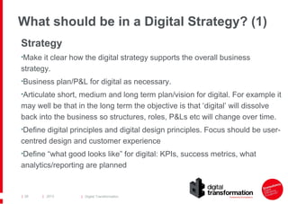 What should be in a Digital Strategy? (1)
Strategy
•Make it clear how the digital strategy supports the overall business

strategy.
•Business plan/P&L for digital as necessary.
•Articulate short, medium and long term plan/vision for digital. For example it

may well be that in the long term the objective is that ‘digital’ will dissolve
back into the business so structures, roles, P&Ls etc will change over time.
•Define digital principles and digital design principles. Focus should be user-

centred design and customer experience
•Define “what good looks like” for digital: KPIs, success metrics, what

analytics/reporting are planned

| 28

| 2013

| Digital Transformation

 
