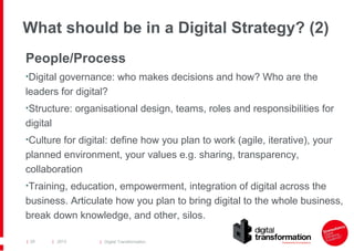 What should be in a Digital Strategy? (2)
People/Process
•Digital governance: who makes decisions and how? Who are the

leaders for digital?
•Structure: organisational design, teams, roles and responsibilities for

digital
•Culture for digital: define how you plan to work (agile, iterative), your

planned environment, your values e.g. sharing, transparency,
collaboration
•Training, education, empowerment, integration of digital across the

business. Articulate how you plan to bring digital to the whole business,
break down knowledge, and other, silos.
| 29

| 2013

| Digital Transformation

 