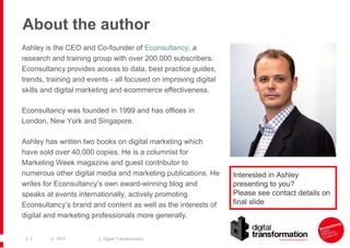 About the author
Ashley is the CEO and Co-founder of Econsultancy, a
research and training group with over 200,000 subscribers.
Econsultancy provides access to data, best practice guides,
trends, training and events - all focused on improving digital
skills and digital marketing and ecommerce effectiveness.
Econsultancy was founded in 1999 and has offices in
London, New York and Singapore.
Ashley has written two books on digital marketing which
have sold over 40,000 copies. He is a columnist for
Marketing Week magazine and guest contributor to
numerous other digital media and marketing publications. He
writes for Econsultancy’s own award-winning blog and
speaks at events internationally, actively promoting
Econsultancy’s brand and content as well as the interests of
digital and marketing professionals more generally.
| 3

| 2013

| Digital Transformation

Interested in Ashley
presenting to you?
Please see contact details on
final slide

 