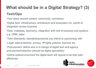 What should be in a Digital Strategy? (3)
Tech/Ops
•Your plans around content, community, commerce
•Digital tech: infrastructure, architecture and ecosystem inc. points of

integration across business
•Data: metadata, taxonomy, integration with rest of business and systems

e.g. CRM, sales
•Tech Standards: standards/protocols you intend to use/comply with
•Legal: data protection, privacy, IP/rights policies, licences etc.
•Procurement: define who is in charge of digital tech and agency

procurement/selection (should be digital specialists)
•Define tools/environment the digital team will require to do their jobs

effectively
| 30

| 2013

| Digital Transformation

 