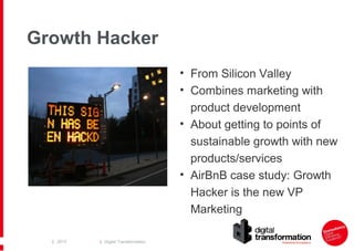 Growth Hacker
• From Silicon Valley
• Combines marketing with
product development
• About getting to points of
sustainable growth with new
products/services
• AirBnB case study: Growth
Hacker is the new VP
Marketing
| 2013

| Digital Transformation

 