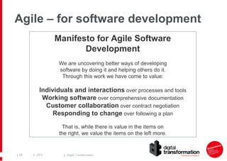 Agile – for software development
Manifesto for Agile Software
Development
We are uncovering better ways of developing
software by doing it and helping others do it.
Through this work we have come to value:

Individuals and interactions over processes and tools
Working software over comprehensive documentation
Customer collaboration over contract negotiation
Responding to change over following a plan
That is, while there is value in the items on
the right, we value the items on the left more.

| 68

| 2013

| Digital Transformation

 
