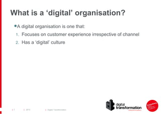 What is a ‘digital’ organisation?
 digital organisation is one that:
A
1. Focuses on customer experience irrespective of channel
2. Has a ‘digital’ culture

| 7

| 2013

| Digital Transformation

 