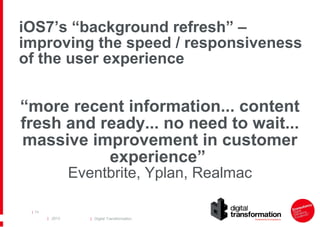 iOS7’s “background refresh” –
improving the speed / responsiveness
of the user experience

“more recent information... content
fresh and ready... no need to wait...
massive improvement in customer
experience”
Eventbrite, Yplan, Realmac

| 74

| 2013

| Digital Transformation

 