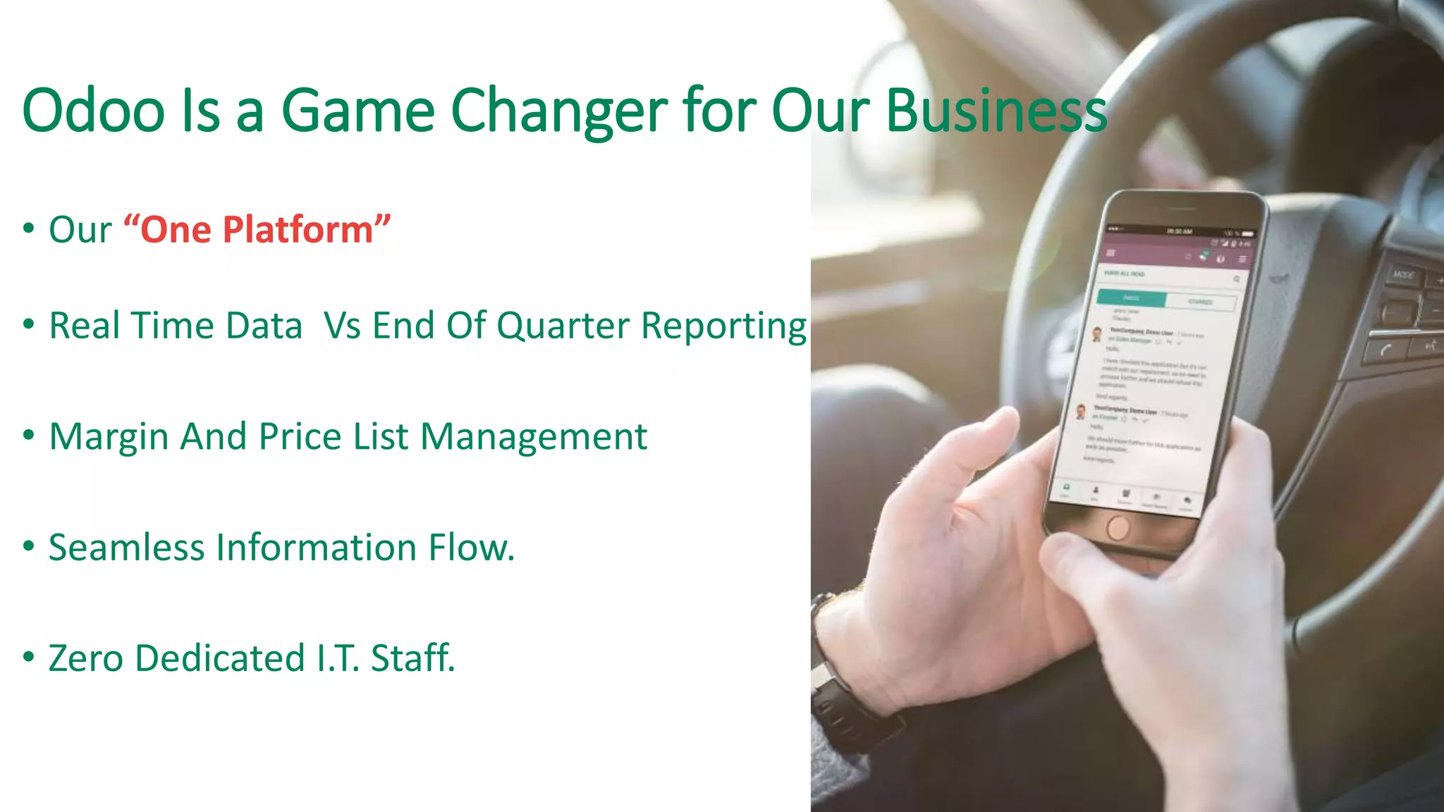 Odoo Is a Game Changer for Our Business
• Our “One Platform”
• Real Time Data Vs End Of Quarter Reporting
• Margin And Price List Management
• Seamless Information Flow.
• Zero Dedicated I.T. Staff.
 