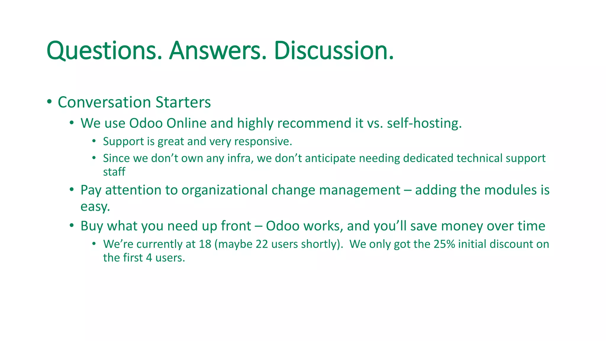 Questions. Answers. Discussion.
• Conversation Starters
• We use Odoo Online and highly recommend it vs. self-hosting.
• Support is great and very responsive.
• Since we don’t own any infra, we don’t anticipate needing dedicated technical support
staff
• Pay attention to organizational change management – adding the modules is
easy.
• Buy what you need up front – Odoo works, and you’ll save money over time
• We’re currently at 18 (maybe 22 users shortly). We only got the 25% initial discount on
the first 4 users.
 