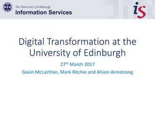Digital Transformation at the
University of Edinburgh
27th March 2017
Gavin McLachlan, Mark Ritchie and Alison Armstrong
 