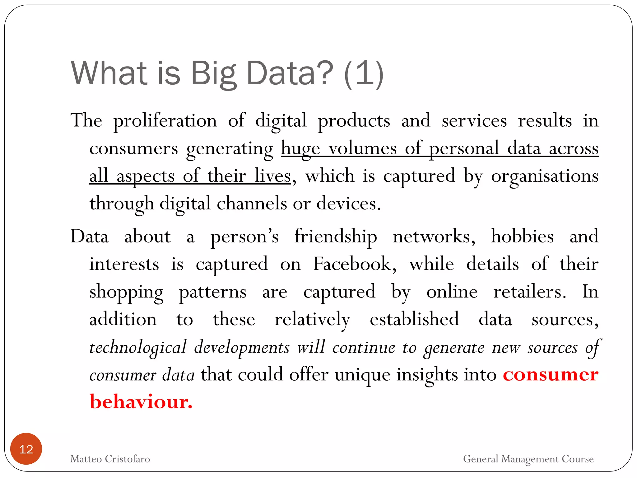 What is Big Data? (1)
12
The proliferation of digital products and services results in
consumers generating huge volumes of personal data across
all aspects of their lives, which is captured by organisations
through digital channels or devices.
Data about a person’s friendship networks, hobbies and
interests is captured on Facebook, while details of their
shopping patterns are captured by online retailers. In
addition to these relatively established data sources,
technological developments will continue to generate new sources of
consumer data that could offer unique insights into consumer
behaviour.
Matteo Cristofaro General Management Course
 