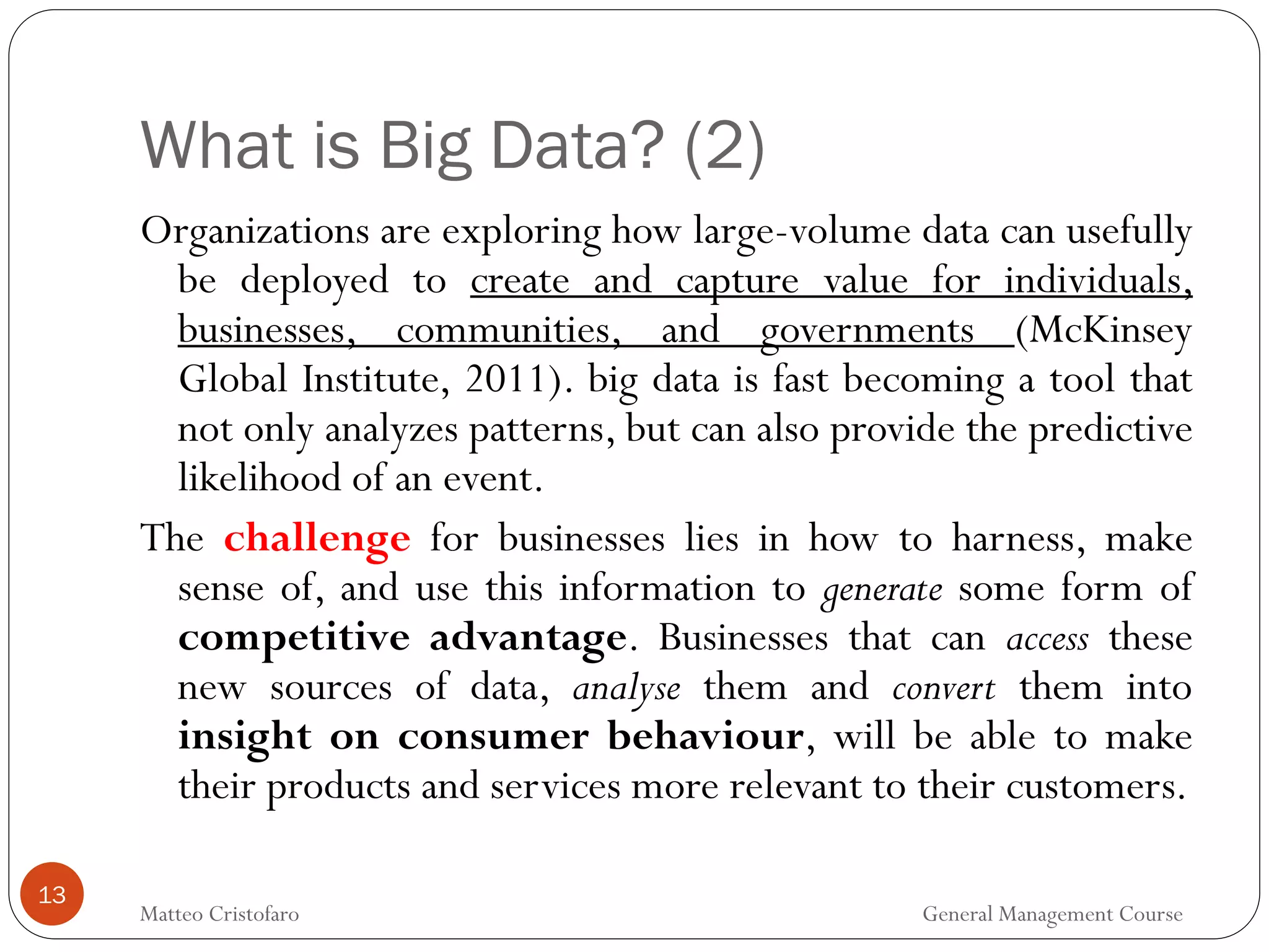 What is Big Data? (2)
13
Organizations are exploring how large-volume data can usefully
be deployed to create and capture value for individuals,
businesses, communities, and governments (McKinsey
Global Institute, 2011). big data is fast becoming a tool that
not only analyzes patterns, but can also provide the predictive
likelihood of an event.
The challenge for businesses lies in how to harness, make
sense of, and use this information to generate some form of
competitive advantage. Businesses that can access these
new sources of data, analyse them and convert them into
insight on consumer behaviour, will be able to make
their products and services more relevant to their customers.
Matteo Cristofaro General Management Course
 