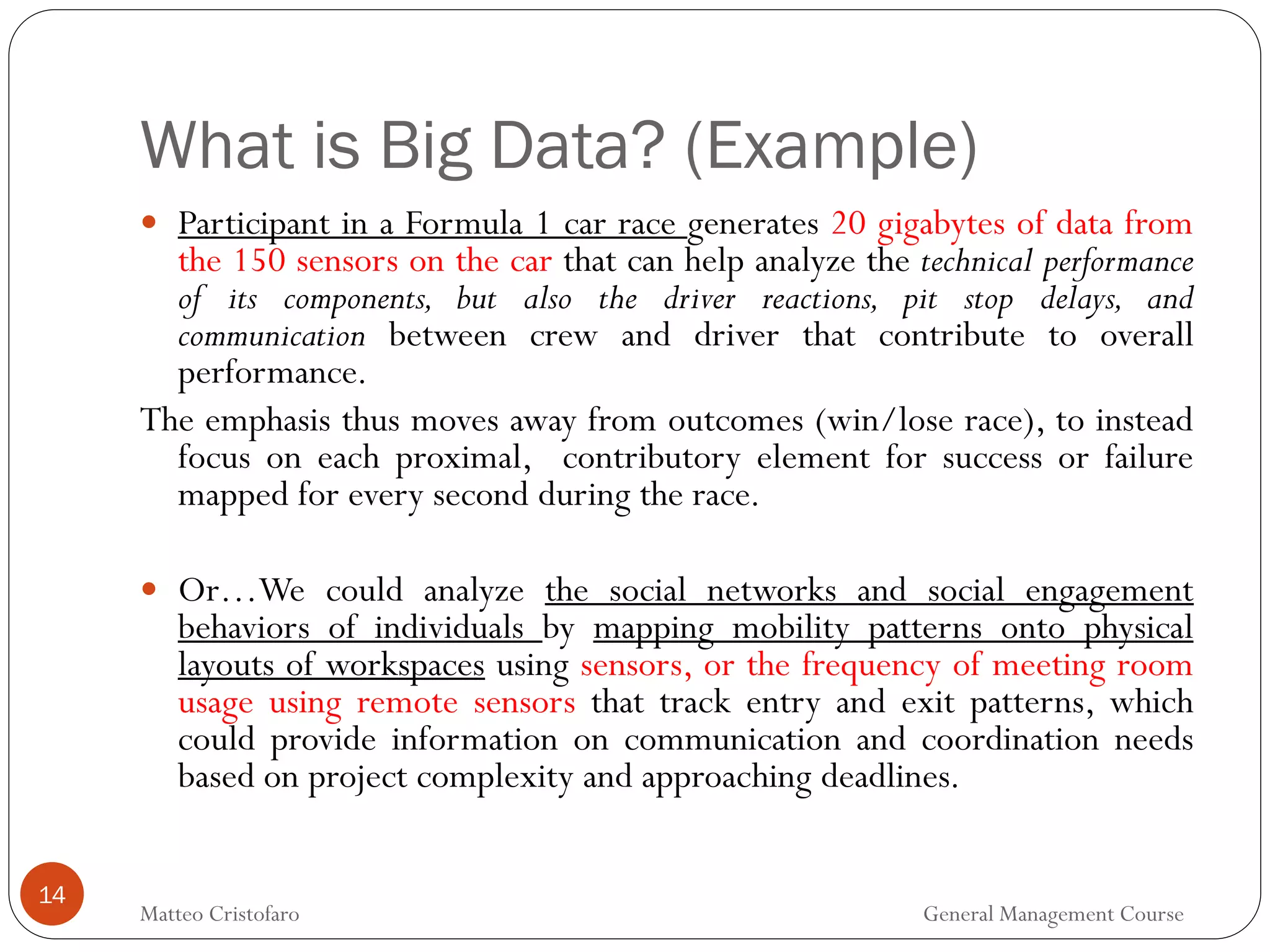 What is Big Data? (Example)
14
 Participant in a Formula 1 car race generates 20 gigabytes of data from
the 150 sensors on the car that can help analyze the technical performance
of its components, but also the driver reactions, pit stop delays, and
communication between crew and driver that contribute to overall
performance.
The emphasis thus moves away from outcomes (win/lose race), to instead
focus on each proximal, contributory element for success or failure
mapped for every second during the race.
 Or…We could analyze the social networks and social engagement
behaviors of individuals by mapping mobility patterns onto physical
layouts of workspaces using sensors, or the frequency of meeting room
usage using remote sensors that track entry and exit patterns, which
could provide information on communication and coordination needs
based on project complexity and approaching deadlines.
Matteo Cristofaro General Management Course
 