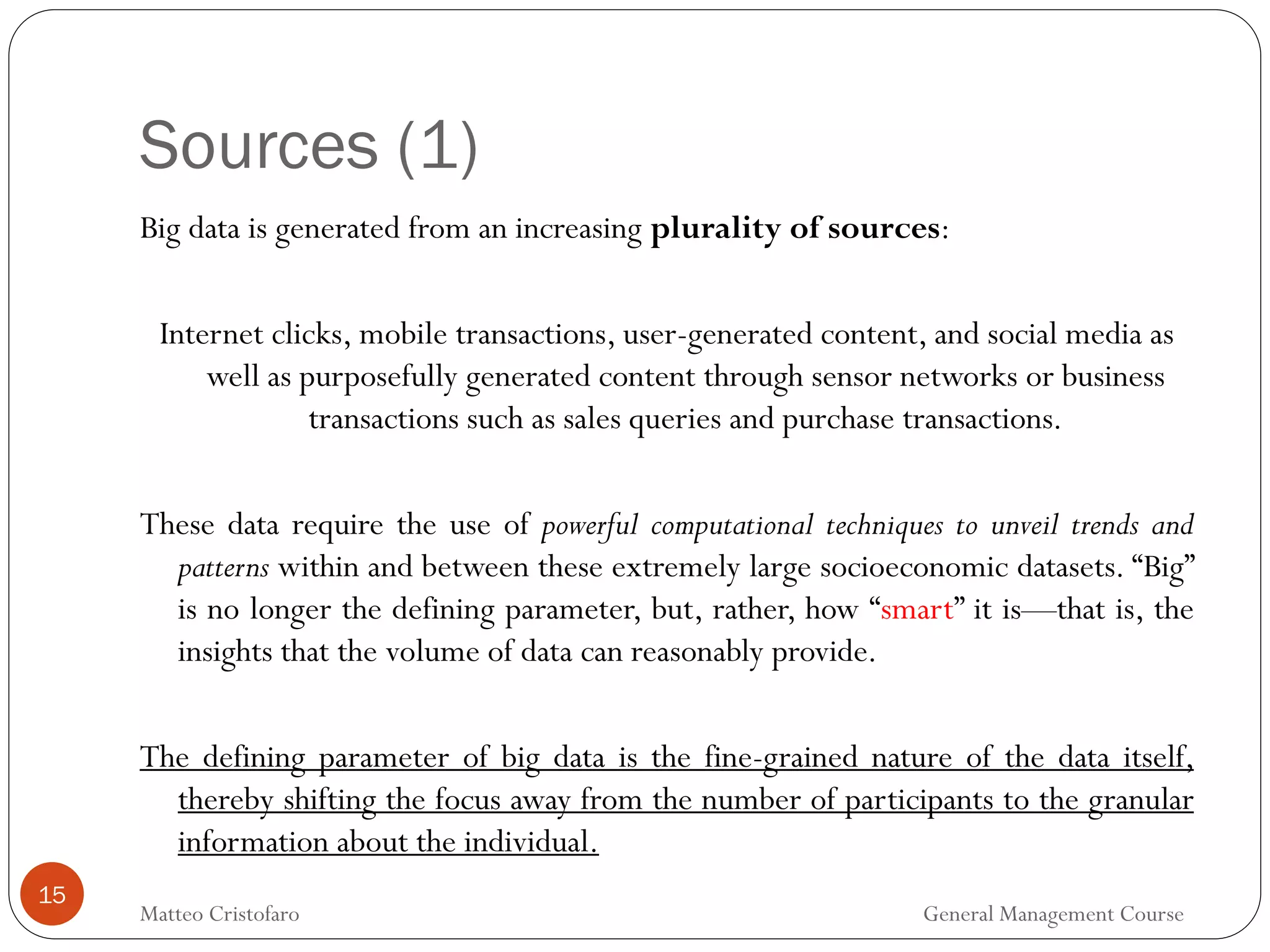 Sources (1)
15
Big data is generated from an increasing plurality of sources:
Internet clicks, mobile transactions, user-generated content, and social media as
well as purposefully generated content through sensor networks or business
transactions such as sales queries and purchase transactions.
These data require the use of powerful computational techniques to unveil trends and
patterns within and between these extremely large socioeconomic datasets. “Big”
is no longer the defining parameter, but, rather, how “smart” it is—that is, the
insights that the volume of data can reasonably provide.
The defining parameter of big data is the fine-grained nature of the data itself,
thereby shifting the focus away from the number of participants to the granular
information about the individual.
Matteo Cristofaro General Management Course
 