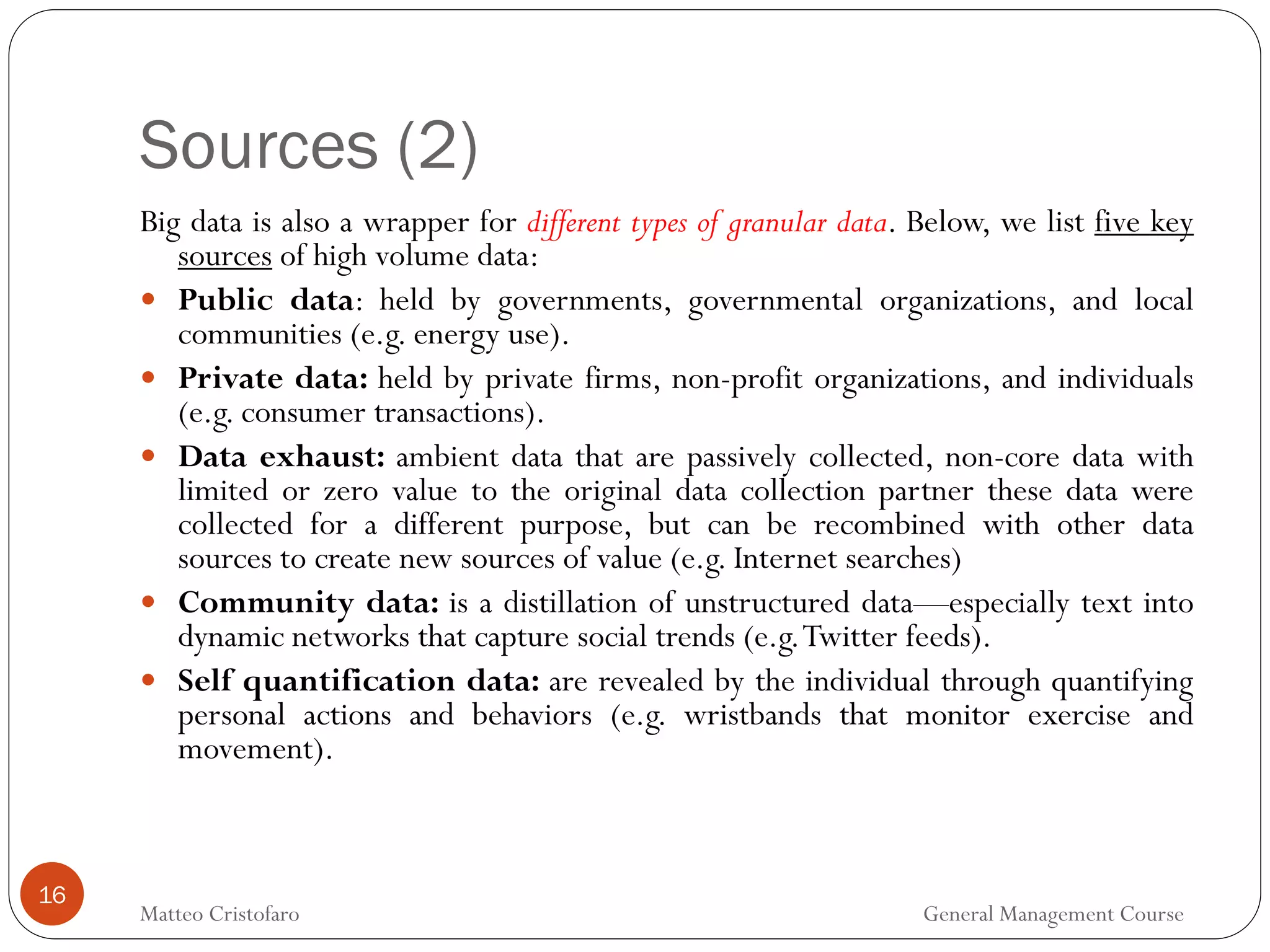Sources (2)
16
Big data is also a wrapper for different types of granular data. Below, we list five key
sources of high volume data:
 Public data: held by governments, governmental organizations, and local
communities (e.g. energy use).
 Private data: held by private firms, non-profit organizations, and individuals
(e.g. consumer transactions).
 Data exhaust: ambient data that are passively collected, non-core data with
limited or zero value to the original data collection partner these data were
collected for a different purpose, but can be recombined with other data
sources to create new sources of value (e.g. Internet searches)
 Community data: is a distillation of unstructured data—especially text into
dynamic networks that capture social trends (e.g.Twitter feeds).
 Self quantification data: are revealed by the individual through quantifying
personal actions and behaviors (e.g. wristbands that monitor exercise and
movement).
Matteo Cristofaro General Management Course
 