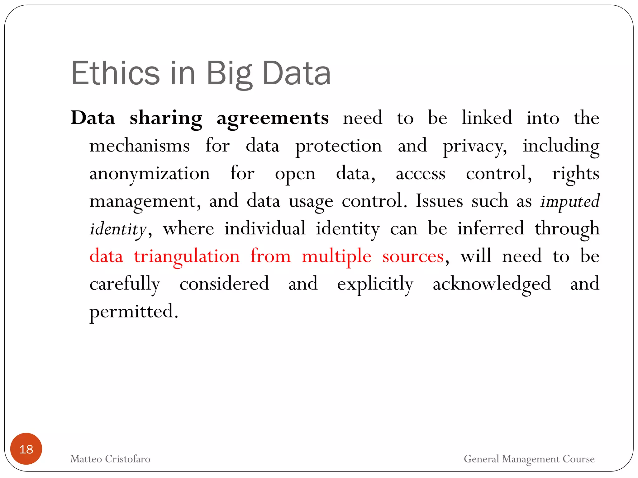 Ethics in Big Data
18
Data sharing agreements need to be linked into the
mechanisms for data protection and privacy, including
anonymization for open data, access control, rights
management, and data usage control. Issues such as imputed
identity, where individual identity can be inferred through
data triangulation from multiple sources, will need to be
carefully considered and explicitly acknowledged and
permitted.
Matteo Cristofaro General Management Course
 