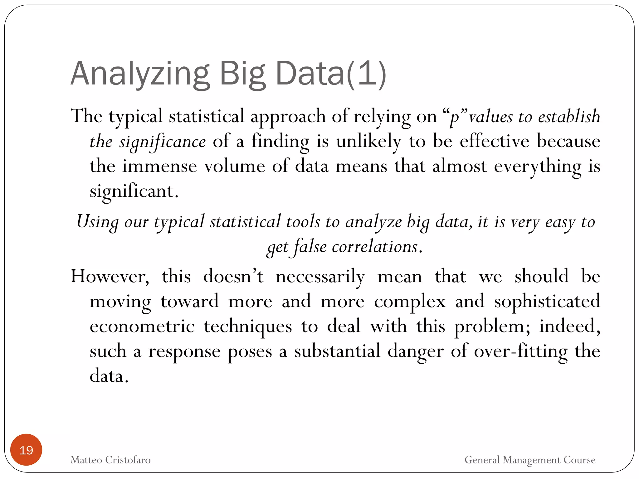 Analyzing Big Data(1)
19
The typical statistical approach of relying on “p”values to establish
the significance of a finding is unlikely to be effective because
the immense volume of data means that almost everything is
significant.
Using our typical statistical tools to analyze big data,it is very easy to
get false correlations.
However, this doesn’t necessarily mean that we should be
moving toward more and more complex and sophisticated
econometric techniques to deal with this problem; indeed,
such a response poses a substantial danger of over-fitting the
data.
Matteo Cristofaro General Management Course
 