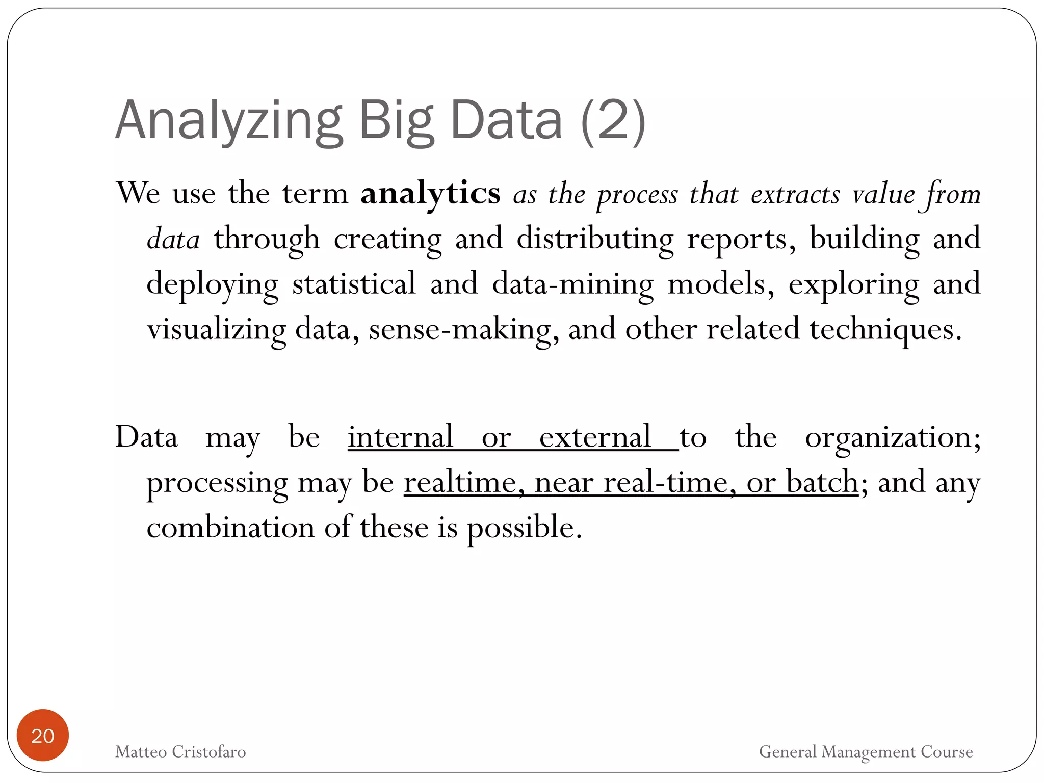 Analyzing Big Data (2)
20
We use the term analytics as the process that extracts value from
data through creating and distributing reports, building and
deploying statistical and data-mining models, exploring and
visualizing data, sense-making, and other related techniques.
Data may be internal or external to the organization;
processing may be realtime, near real-time, or batch; and any
combination of these is possible.
Matteo Cristofaro General Management Course
 