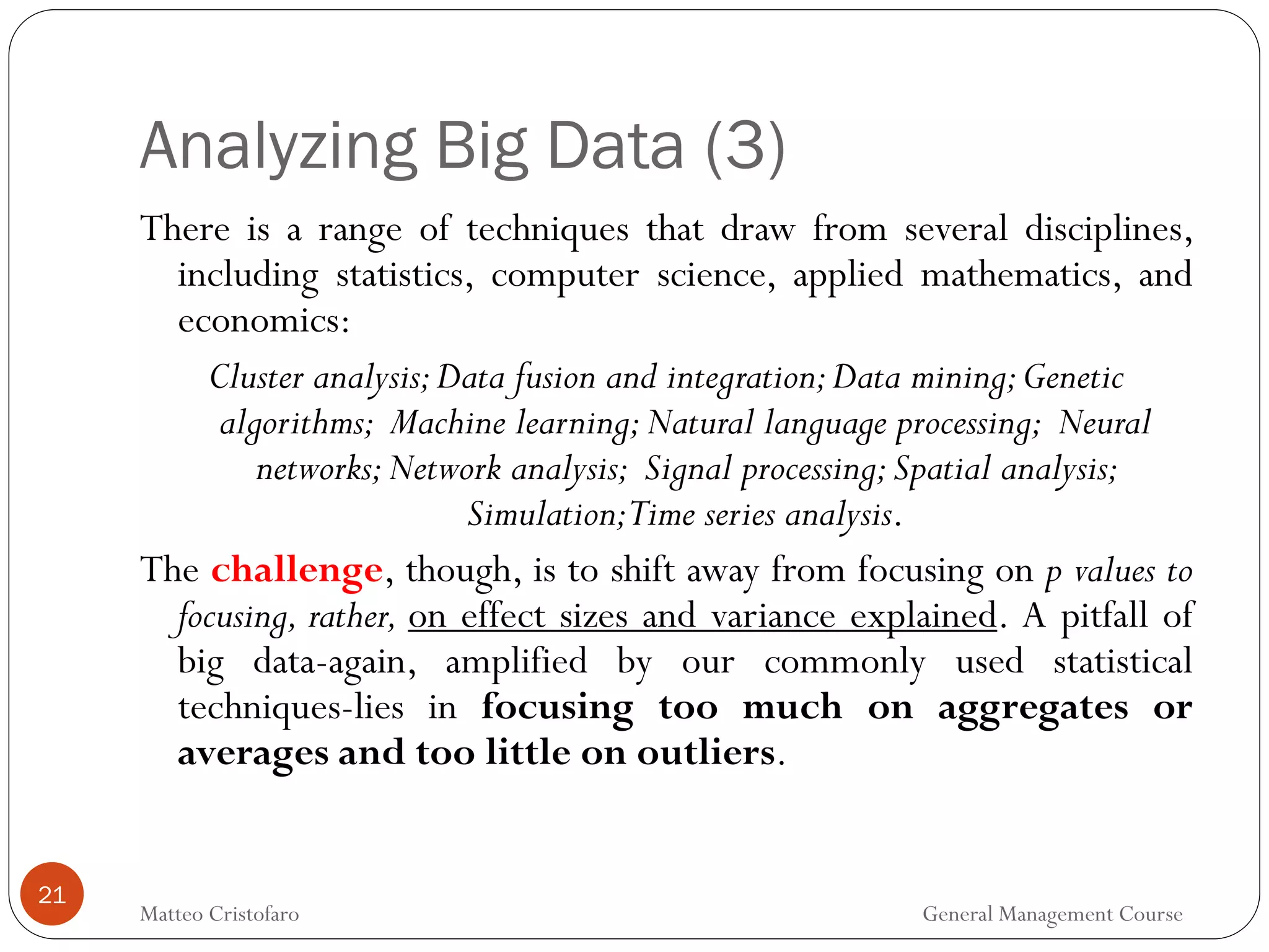 Analyzing Big Data (3)
21
There is a range of techniques that draw from several disciplines,
including statistics, computer science, applied mathematics, and
economics:
Cluster analysis;Data fusion and integration;Data mining;Genetic
algorithms; Machine learning;Natural language processing; Neural
networks;Network analysis; Signal processing;Spatial analysis;
Simulation;Time series analysis.
The challenge, though, is to shift away from focusing on p values to
focusing, rather, on effect sizes and variance explained. A pitfall of
big data-again, amplified by our commonly used statistical
techniques-lies in focusing too much on aggregates or
averages and too little on outliers.
Matteo Cristofaro General Management Course
 