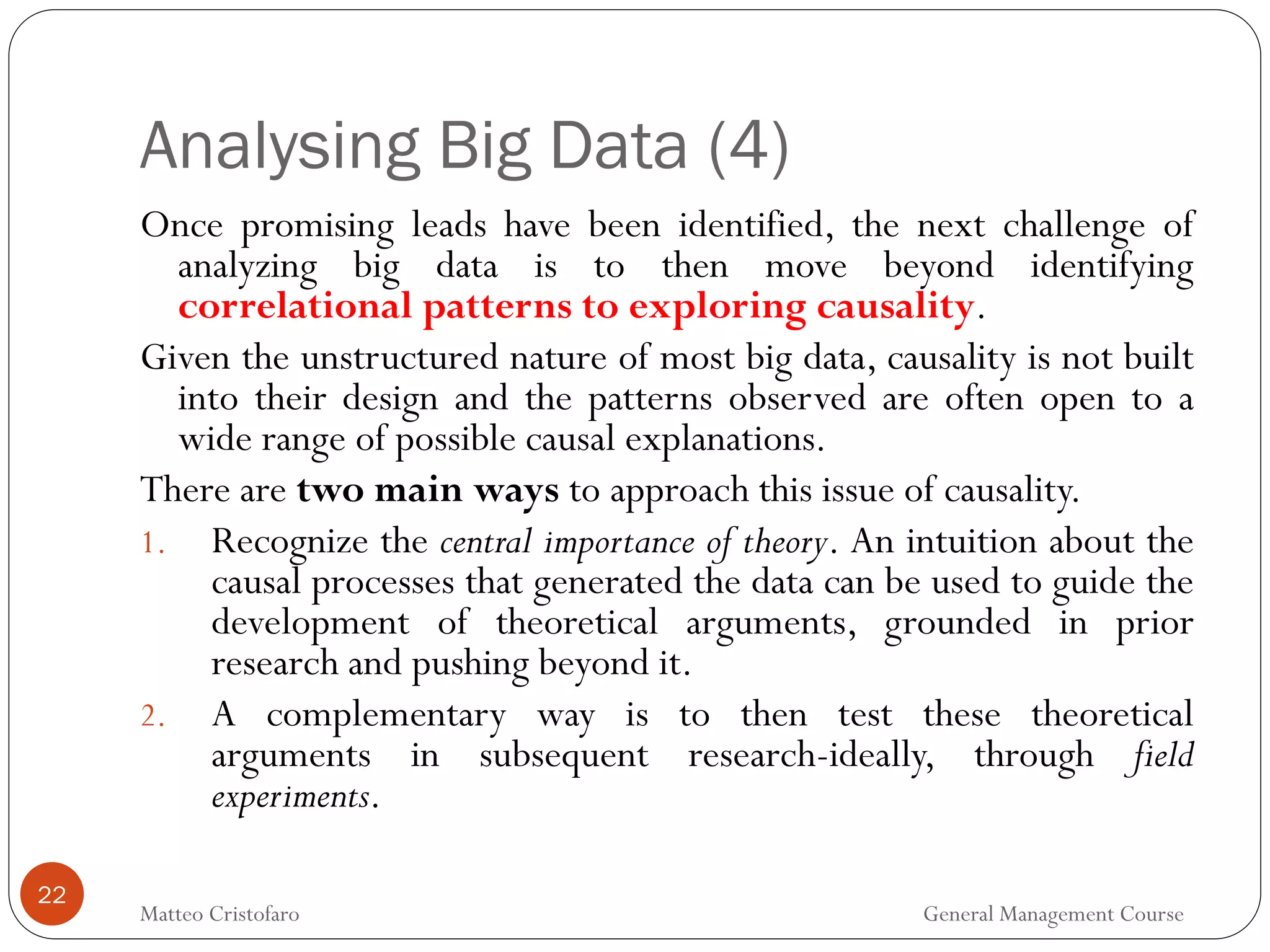 Analysing Big Data (4)
22
Once promising leads have been identified, the next challenge of
analyzing big data is to then move beyond identifying
correlational patterns to exploring causality.
Given the unstructured nature of most big data, causality is not built
into their design and the patterns observed are often open to a
wide range of possible causal explanations.
There are two main ways to approach this issue of causality.
1. Recognize the central importance of theory. An intuition about the
causal processes that generated the data can be used to guide the
development of theoretical arguments, grounded in prior
research and pushing beyond it.
2. A complementary way is to then test these theoretical
arguments in subsequent research-ideally, through field
experiments.
Matteo Cristofaro General Management Course
 