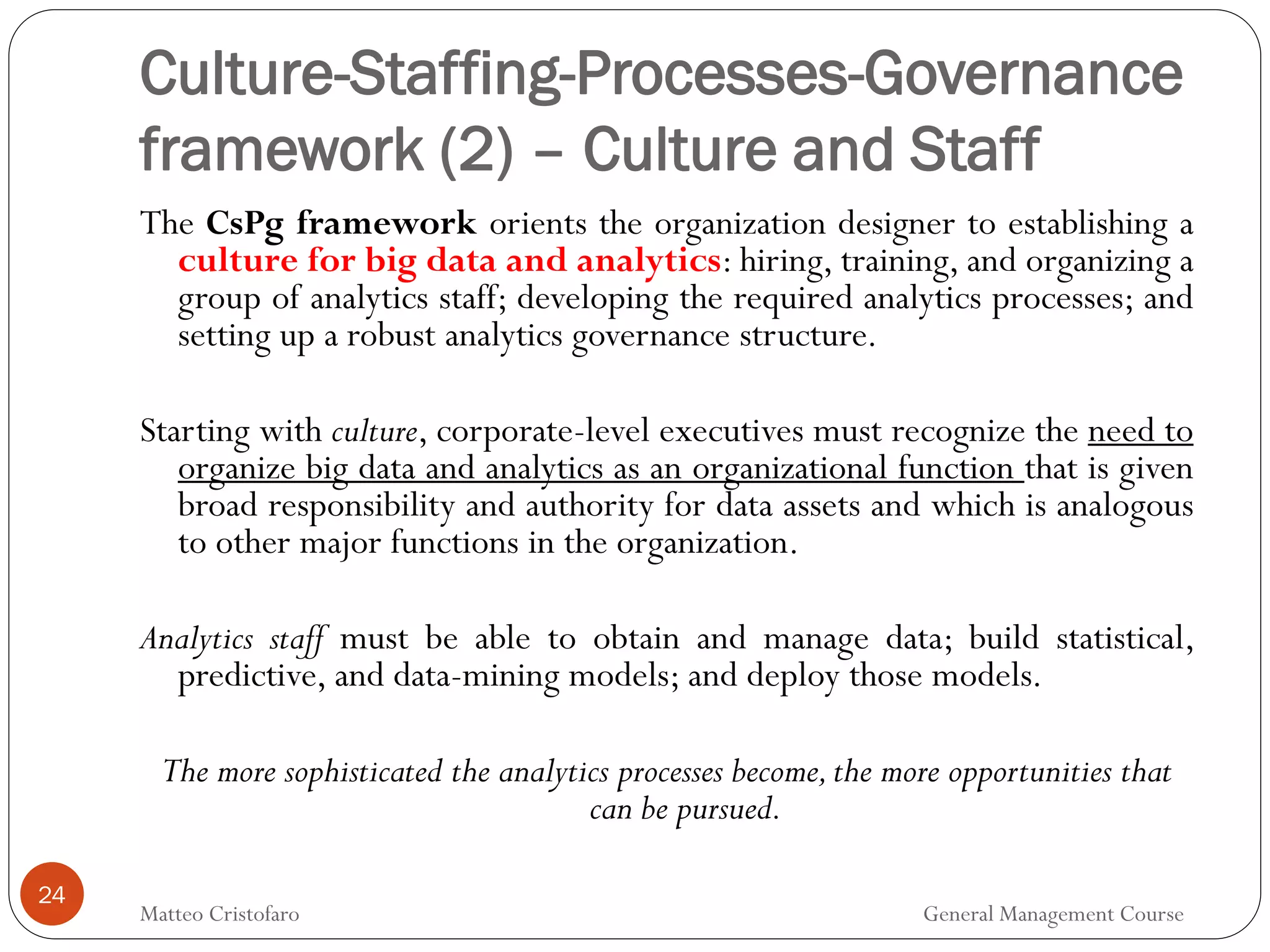 24
The CsPg framework orients the organization designer to establishing a
culture for big data and analytics: hiring, training, and organizing a
group of analytics staff; developing the required analytics processes; and
setting up a robust analytics governance structure.
Starting with culture, corporate-level executives must recognize the need to
organize big data and analytics as an organizational function that is given
broad responsibility and authority for data assets and which is analogous
to other major functions in the organization.
Analytics staff must be able to obtain and manage data; build statistical,
predictive, and data-mining models; and deploy those models.
The more sophisticated the analytics processes become,the more opportunities that
can be pursued.
Culture-Staffing-Processes-Governance
framework (2) – Culture and Staff
Matteo Cristofaro General Management Course
 