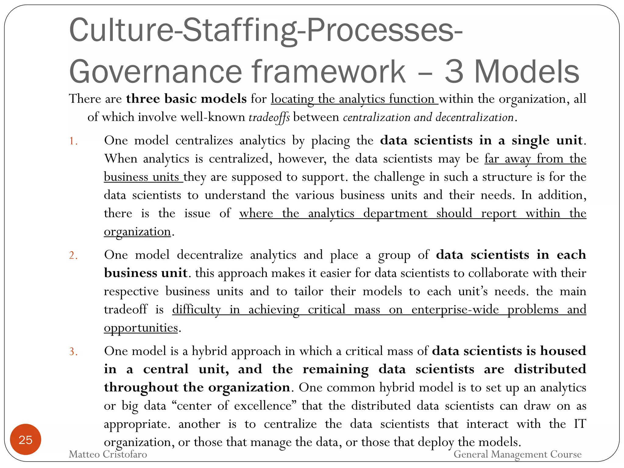 25
There are three basic models for locating the analytics function within the organization, all
of which involve well-known tradeoffs between centralization and decentralization.
1. One model centralizes analytics by placing the data scientists in a single unit.
When analytics is centralized, however, the data scientists may be far away from the
business units they are supposed to support. the challenge in such a structure is for the
data scientists to understand the various business units and their needs. In addition,
there is the issue of where the analytics department should report within the
organization.
2. One model decentralize analytics and place a group of data scientists in each
business unit. this approach makes it easier for data scientists to collaborate with their
respective business units and to tailor their models to each unit’s needs. the main
tradeoff is difficulty in achieving critical mass on enterprise-wide problems and
opportunities.
3. One model is a hybrid approach in which a critical mass of data scientists is housed
in a central unit, and the remaining data scientists are distributed
throughout the organization. One common hybrid model is to set up an analytics
or big data “center of excellence” that the distributed data scientists can draw on as
appropriate. another is to centralize the data scientists that interact with the IT
organization, or those that manage the data, or those that deploy the models.
Culture-Staffing-Processes-
Governance framework – 3 Models
Matteo Cristofaro General Management Course
 