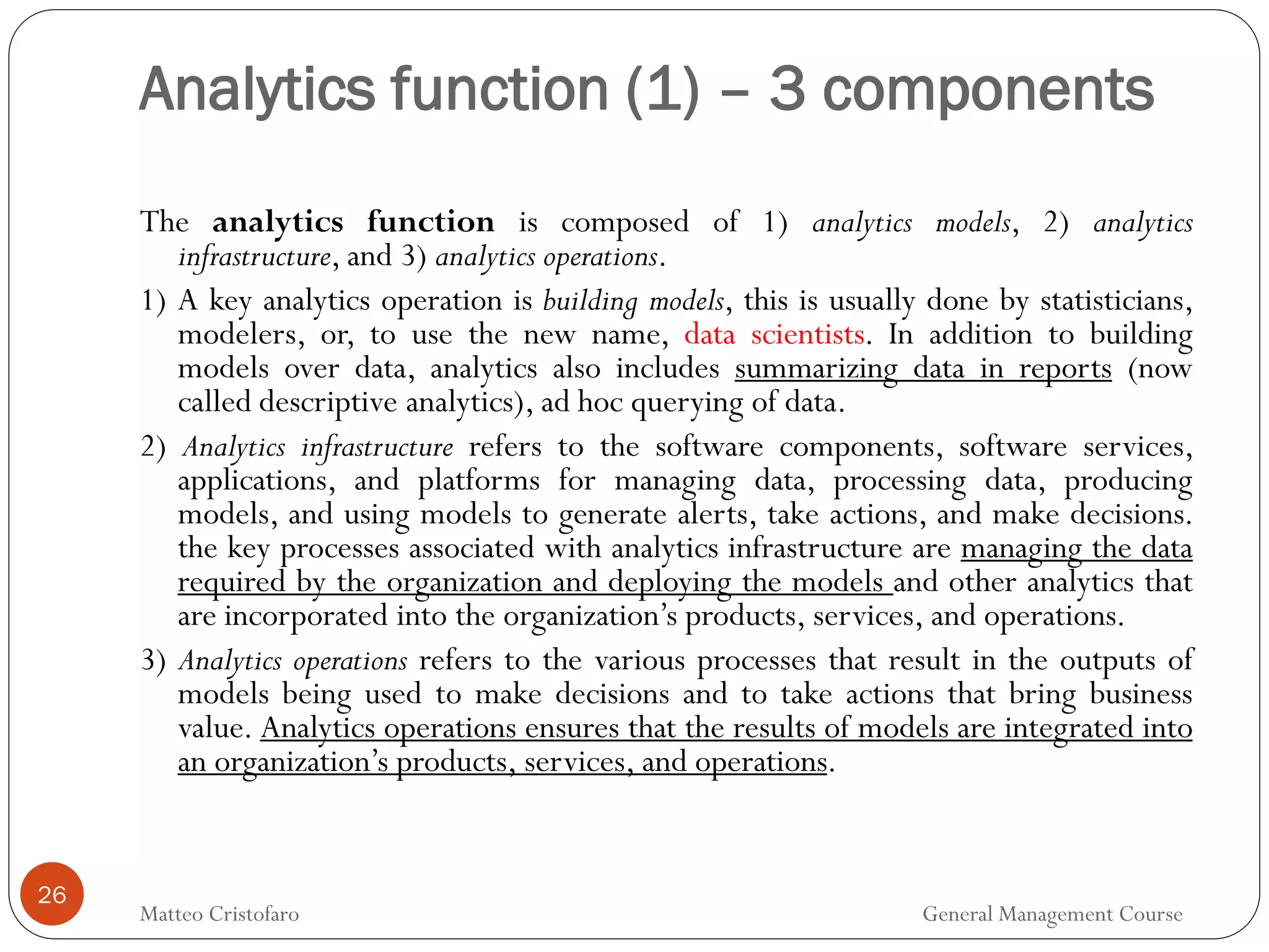 Analytics function (1) – 3 components
26
The analytics function is composed of 1) analytics models, 2) analytics
infrastructure, and 3) analytics operations.
1) A key analytics operation is building models, this is usually done by statisticians,
modelers, or, to use the new name, data scientists. In addition to building
models over data, analytics also includes summarizing data in reports (now
called descriptive analytics), ad hoc querying of data.
2) Analytics infrastructure refers to the software components, software services,
applications, and platforms for managing data, processing data, producing
models, and using models to generate alerts, take actions, and make decisions.
the key processes associated with analytics infrastructure are managing the data
required by the organization and deploying the models and other analytics that
are incorporated into the organization’s products, services, and operations.
3) Analytics operations refers to the various processes that result in the outputs of
models being used to make decisions and to take actions that bring business
value. Analytics operations ensures that the results of models are integrated into
an organization’s products, services, and operations.
Matteo Cristofaro General Management Course
 